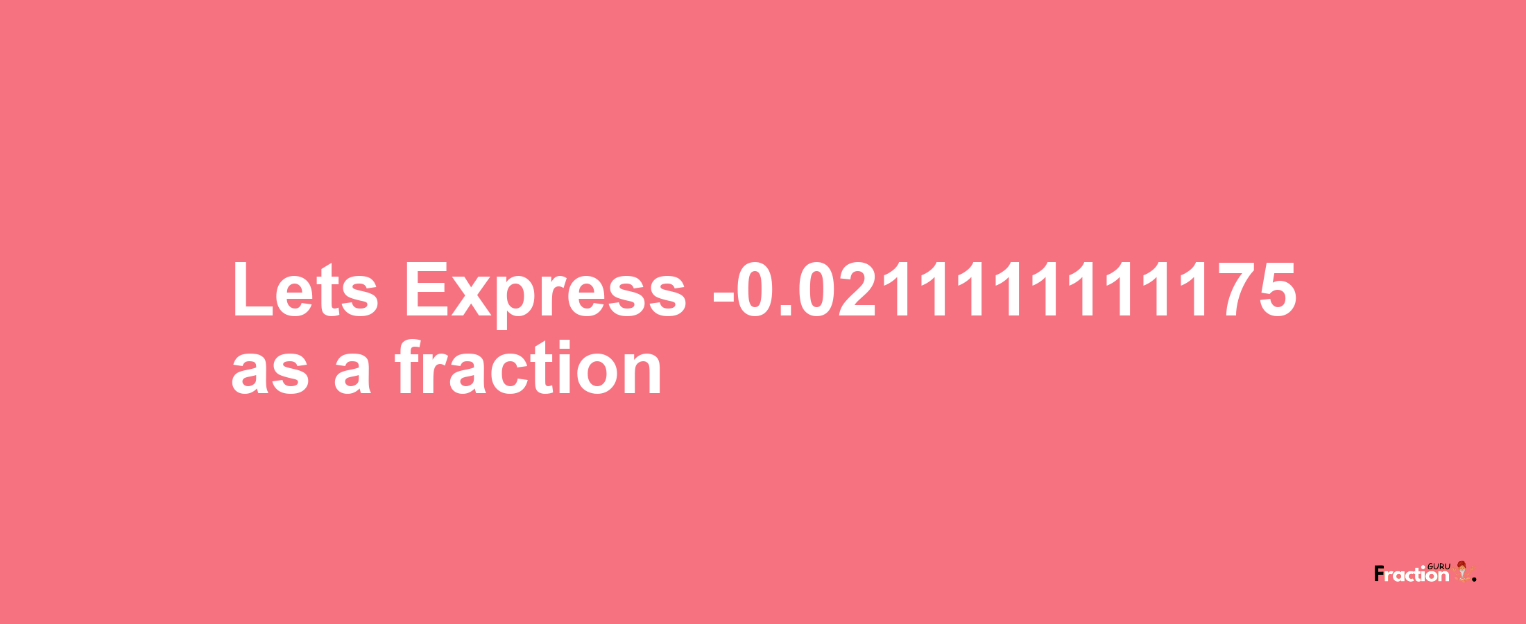 Lets Express -0.0211111111175 as afraction